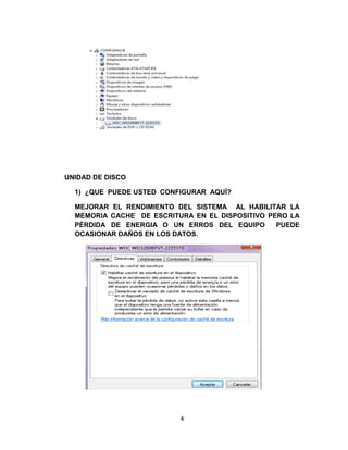 UNIDAD DE DISCO

  1) ¿QUE PUEDE USTED CONFIGURAR AQUÍ?

  MEJORAR EL RENDIMIENTO DEL SISTEMA AL HABILITAR LA
  MEMORIA CACHE DE ESCRITURA EN EL DISPOSITIVO PERO LA
  PÉRDIDA DE ENERGIA O UN ERROS DEL EQUIPO       PUEDE
  OCASIONAR DAÑOS EN LOS DATOS.




                          4
 