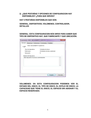 2) ¿QUE PESTAÑAS Y OPCIONES DE CONFIGURACION HAY
   DISPONIBLES? ¿PARA QUE SIRVEN?

HAY 5 PESTAÑAS DISPONIBLES QUE SON:

GENERAL, DISPOSITIVOS, VOLÚMENES, CONTROLADOR,
DETALLES



GENERAL: ESTA CONFIGURACION NOS SIRVE PARA SABER QUE
TIPO DE DISPOSITIVO HAY, QUE FABRICANTE Y QUE UBICACIÓN.




VOLUMENES: EN ESTA CONFIGURACION PODEMOS VER EL
ESTADO DEL DISCO, EL TIPO DE DISCO, EL ESTILO DE DISCO, LA
CAPACIDAD QUE TIENE EL DISCO, EL ESPACIO SIN ASIGNAR Y EL
ESPACIO RESERVADO.




                           5
 