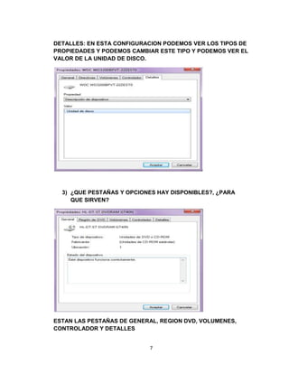 DETALLES: EN ESTA CONFIGURACION PODEMOS VER LOS TIPOS DE
PROPIEDADES Y PODEMOS CAMBIAR ESTE TIPO Y PODEMOS VER EL
VALOR DE LA UNIDAD DE DISCO.




  3) ¿QUE PESTAÑAS Y OPCIONES HAY DISPONIBLES?, ¿PARA
     QUE SIRVEN?




ESTAN LAS PESTAÑAS DE GENERAL, REGION DVD, VOLUMENES,
CONTROLADOR Y DETALLES


                           7
 