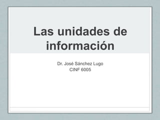 Las unidades de
información
Dr. José Sánchez Lugo
CINF 6005
 