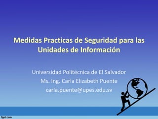Medidas Practicas de Seguridad para las
Unidades de Información
Universidad Politécnica de El Salvador
Ms. Ing. Carla Elizabeth Puente
carla.puente@upes.edu.sv
 