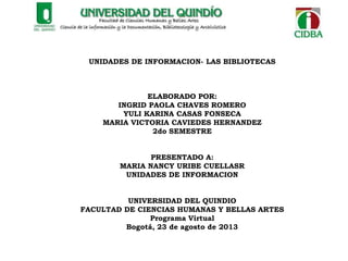 UNIDADES DE INFORMACION- LAS BIBLIOTECAS
ELABORADO POR:
INGRID PAOLA CHAVES ROMERO
YULI KARINA CASAS FONSECA
MARIA VICTORIA CAVIEDES HERNANDEZ
2do SEMESTRE
PRESENTADO A:
MARIA NANCY URIBE CUELLASR
UNIDADES DE INFORMACION
UNIVERSIDAD DEL QUINDIO
FACULTAD DE CIENCIAS HUMANAS Y BELLAS ARTES
Programa Virtual
Bogotá, 23 de agosto de 2013
 