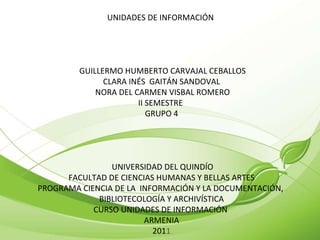 UNIDADES DE INFORMACIÓN    GUILLERMO HUMBERTO CARVAJAL CEBALLOS CLARA INÉS  GAITÁN SANDOVAL   NORA DEL CARMEN VISBAL ROMERO II SEMESTRE  GRUPO 4     UNIVERSIDAD DEL QUINDÍO FACULTAD DE CIENCIAS HUMANAS Y BELLAS ARTES PROGRAMA CIENCIA DE LA  INFORMACIÓN Y LA DOCUMENTACIÓN,  BIBLIOTECOLOGÍA Y ARCHIVÍSTICA CURSO UNIDADES DE INFORMACIÓN  ARMENIA 201 1 