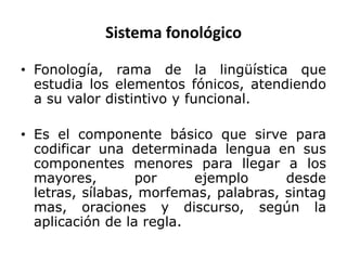 Sistema fonológico

• Fonología, rama de la lingüística que
  estudia los elementos fónicos, atendiendo
  a su valor distintivo y funcional.

• Es el componente básico que sirve para
  codificar una determinada lengua en sus
  componentes menores para llegar a los
  mayores,        por     ejemplo      desde
  letras, sílabas, morfemas, palabras, sintag
  mas, oraciones y discurso, según la
  aplicación de la regla.
 