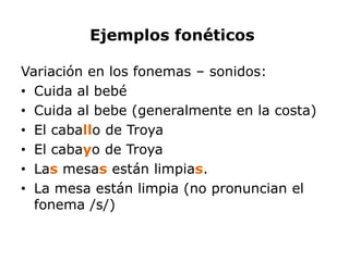 Ejemplos fonéticos

Variación en los fonemas – sonidos:
• Cuida al bebé
• Cuida al bebe (generalmente en la costa)
• El caballo de Troya
• El cabayo de Troya
• Las mesas están limpias.
• La mesa están limpia (no pronuncian el
  fonema /s/)
 