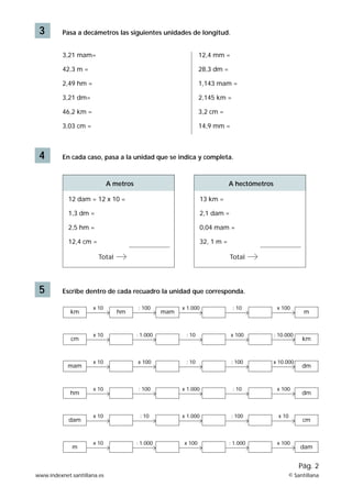 3 Pasa a decámetros las siguientes unidades de longitud.
3,21 mam=
42,3 m =
2,49 hm =
3,21 dm=
46,2 km =
3,03 cm =
12,4 mm =
28,3 dm =
1,143 mam =
2,145 km =
3,2 cm =
14,9 mm =
4 En cada caso, pasa a la unidad que se indica y completa.
12 dam = 12 x 10 =
1,3 dm =
2,5 hm =
12,4 cm =
Total
5 Escribe dentro de cada recuadro la unidad que corresponda.
A metros
13 km =
2,1 dam =
0,04 mam =
32, 1 m =
Total
A hectómetros
www.indexnet.santillana.es © Santillana
Pág. 2
x 10
km
: 100
hm
x 1.000
mam
: 10 x 100
m
x 10
cm
: 1.000 : 10 x 100 : 10.000
km
x 10
mam
x 100 : 10 : 100 x 10.000
dm
x 10
hm
: 100 x 1.000 : 10 x 100
dm
x 10
dam
: 10 x 1.000 : 100 x 10
cm
x 10
m
: 1.000 x 100 : 1.000 x 100
dam
 