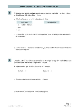 PROBLEMAS CON UNIDADES DE LONGITUD
1 Andrea tiene una cinta azul y una cinta blanca. La cinta azul mide 1 m, 2 dm y 5 cm,
la cinta blanca mide 6 dm, 8 cm y 5 mm.
a) Calcula la longitud en centímetros de cada cinta.
1 m = 1 x 100 = 100 cm
2 dm =
5 cm =
b) La cinta azul, la ha cortado en 5 trozos iguales. ¿Cuál es la longitud en milímetros
de cada trozo?
c) Andrea necesita 1 metro de cinta blanca. ¿Cuántos centímetros más de cinta blanca
tiene que comprar?
2 Un coche A lleva una velocidad constante de 90 km por hora y otro coche B lleva una
velocidad constante de 120 km por hora. Calcula.
a) Los kilómetros que recorre cada coche en 1 minuto.
b) Los metros que recorre cada coche en 1 minuto.
c) Los metros que recorre cada coche en 1 segundo.
Coche A Coche B
www.indexnet.santillana.es © Santillana
Pág. 5
CINTA AZUL CINTA BLANCA
 