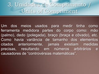 3. Unidades de Comprimento /
Units of Compriment
Um dos meios usados para medir tinha como
ferramenta medidora partes do corpo como: mão
(palmo), dedo (polegada), braço (braça e côvado), etc.
Como havia variância de tamanho dos elementos
citados anteriormente, jamais existiam medidas
precisas, resultando em números arbitrários e
causadores de “controvérsias matemáticas”.
 