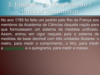 3. Unidades de Comprimento /
Units of Compriment
No ano 1789 foi feito um pedido pelo Rei da França aos
membros da Academia de Ciências daquela nação para
que formulassem um sistema de medidas unificado.
Assim, entrou em vigor naquele país o sistema de
medidas de base decimal com três unidades titulares: o
metro, para medir o comprimento, o litro, para medir
a capacidade e o quilograma, para medir a massa.
 