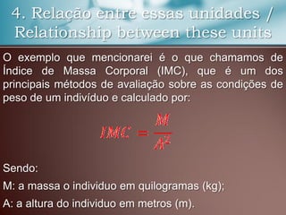 4. Relação entre essas unidades /
Relationship between these units
O exemplo que mencionarei é o que chamamos de
Índice de Massa Corporal (IMC), que é um dos
principais métodos de avaliação sobre as condições de
peso de um indivíduo e calculado por:
Sendo:
M: a massa o individuo em quilogramas (kg);
A: a altura do individuo em metros (m).
 