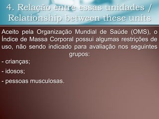 4. Relação entre essas unidades /
Relationship between these units
Aceito pela Organização Mundial de Saúde (OMS), o
Índice de Massa Corporal possui algumas restrições de
uso, não sendo indicado para avaliação nos seguintes
grupos:
- crianças;
- idosos;
- pessoas musculosas.
 
