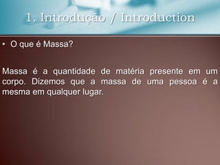 1. Introdução / Introduction
• O que é Massa?
Massa é a quantidade de matéria presente em um
corpo. Dizemos que a massa de uma pessoa é a
mesma em qualquer lugar.
 