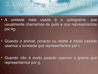 2. Unidades de Massa / Units of
Mass
• A unidade mais usada é o quilograma, que
usualmente chamamos de quilo e que representamos
por kg.
• Quando o animal, produto ou objeto é muito pesado
usamos a tonelada que representamos por t.
• Quando não é muito pesado usamos o grama que
representamos por g.
 