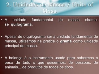 2. Unidades de Massa / Units of
Mass
• A unidade fundamental de massa chama-
se quilograma.
• Apesar de o quilograma ser a unidade fundamental de
massa, utilizamos na prática o grama como unidade
principal de massa.
• A balança é o instrumento usado para sabermos o
peso de tudo o que quisermos: de pessoas, de
animais... de produtos de todos os tipos.
 