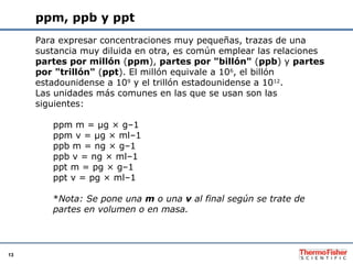 13
ppm, ppb y ppt
Para expresar concentraciones muy pequeñas, trazas de una
sustancia muy diluida en otra, es común emplea...