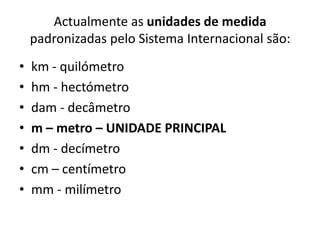 Actualmente as unidades de medida padronizadas pelo Sistema Internacional são: km - quilómetrohm - hectómetrodam - decâmetrom – metro – UNIDADE PRINCIPALdm - decímetro cm – centímetromm - milímetro