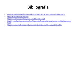 Bibliografiahttp://pre-vestibular.arteblog.com.br/54350/HISTORIA-DAS-MEDIDAS-espaco-volume-e-massa/http://pt.wikipedia.org/wiki/Metrohttp://www.fisica.net/unidades/pesos-e-medidas-historico.pdfhttp://www.colegioinovacao.com.br/cms/documentos/matematica_flavio_5aserie_medidasdecomprimento.pdfhttp://www.mundoeducacao.com.br/matematica/unidades-medida-ao-longo-historia.htm