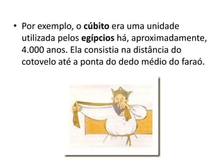 Por exemplo, o cúbito era uma unidade utilizada pelos egípcios há, aproximadamente, 4.000 anos. Ela consistia na distância do cotovelo até a ponta do dedo médio do faraó.