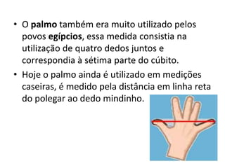 O palmo também era muito utilizado pelos povos egípcios, essa medida consistia na utilização de quatro dedos juntos e correspondia à sétima parte do cúbito. Hoje o palmo ainda é utilizado em medições caseiras, é medido pela distância em linha reta do polegar ao dedo mindinho.