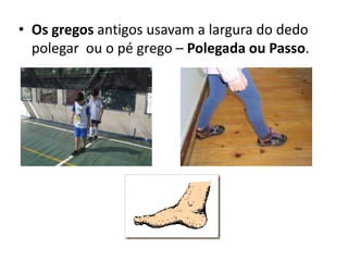 Os gregos antigos usavam a largura do dedo polegar  ou o pé grego – Polegada ou Passo.