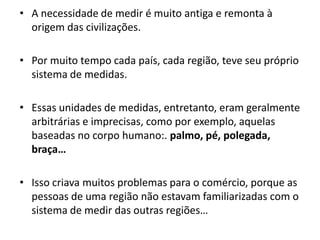 A necessidade de medir é muito antiga e remonta à origem das civilizações. Por muito tempo cada país, cada região, teve seu próprio sistema de medidas. Essas unidades de medidas, entretanto, eram geralmente arbitrárias e imprecisas, como por exemplo, aquelas baseadas no corpo humano:. palmo, pé, polegada, braça…Isso criava muitos problemas para o comércio, porque as pessoas de uma região não estavam familiarizadas com o sistema de medir das outras regiões…