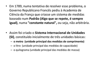 Em 1789, numa tentativa de resolver esse problema, o Governo Republicano Francês pediu à Academia de Ciência da França que criasse um sistema de medidas baseado num Padrão (Algo que se repete, é sempre igual), numa "constante natural", ou seja, não arbitrária. Assim foi criado o Sistema Internacional de Unidades (SI), constituído inicialmente de três unidades básicas: o metro  (unidade principal das medidas de comprimento)o litro  (unidade principal das medidas de capacidade)o quilograma (unidade principal das medidas de massa)