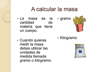A calcular la masaLa masa es la cantidad de materia que tiene un cuerpo.Cuando quieras medir la masa debes utilizar las unidades de medida llamada gramo o kilogramo.gramoKilogramo 