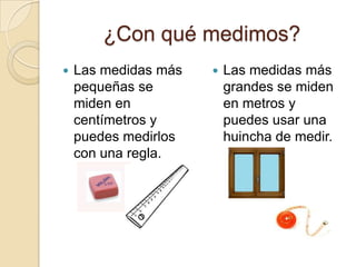 ¿Con qué medimos?Las medidas más pequeñas se miden en centímetros y puedes medirlos con una regla.Las medidas más grandes se miden en metros y puedes usar una huincha de medir.