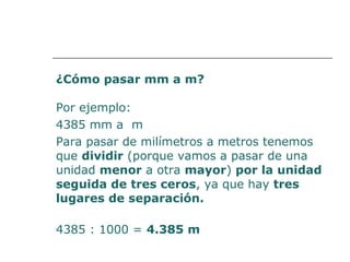 ¿Cómo pasar mm a m? 
Por ejemplo: 
4385 mm a m 
Para pasar de milímetros a metros tenemos 
que dividir (porque vamos a pasar de una 
unidad menor a otra mayor) por la unidad 
seguida de tres ceros, ya que hay tres 
lugares de separación. 
4385 : 1000 = 4.385 m 
 