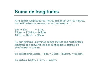 Suma de longitudes 
Para sumar longitudes los metros se suman con los metros, 
los centímetros se suman con los centímetros ... 
3m. + 8m. = 11m. 
25dm. + 124dm.= 149dm. 
18cm. + 20cm. = 38cm. 
Si, por ejemplo, queremos sumar metros con centímetros 
tenemos que convertir las dos cantidades a metros o a 
centímetros y sumar: 
En centímetros 32cm. + 6m. = 32cm. +600cm. = 632cm. 
En metros 0.32m. + 6 m. = 6.32m. 
 
