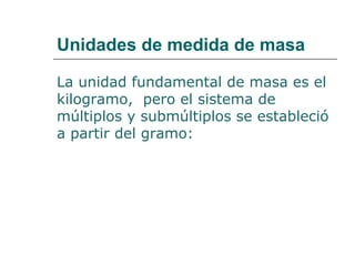 Unidades de medida de masa 
La unidad fundamental de masa es el 
kilogramo, pero el sistema de 
múltiplos y submúltiplos se estableció 
a partir del gramo: 
 