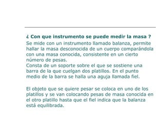 ¿ Con que instrumento se puede medir la masa ? 
Se mide con un instrumento llamado balanza, permite 
hallar la masa desconocida de un cuerpo comparándola 
con una masa conocida, consistente en un cierto 
número de pesas. 
Consta de un soporte sobre el que se sostiene una 
barra de la que cuelgan dos platillos. En el punto 
medio de la barra se halla una aguja llamada fiel. 
El objeto que se quiere pesar se coloca en uno de los 
platillos y se van colocando pesas de masa conocida en 
el otro platillo hasta que el fiel indica que la balanza 
está equilibrada. 
 
