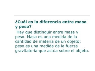 ¿Cuál es la diferencia entre masa 
y peso? 
Hay que distinguir entre masa y 
peso. Masa es una medida de la 
cantidad de materia de un objeto; 
peso es una medida de la fuerza 
gravitatoria que actúa sobre el objeto. 
 