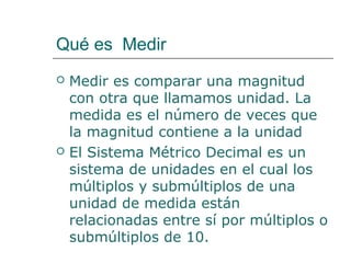 Qué es Medir 
 Medir es comparar una magnitud 
con otra que llamamos unidad. La 
medida es el número de veces que 
la magnitud contiene a la unidad 
 El Sistema Métrico Decimal es un 
sistema de unidades en el cual los 
múltiplos y submúltiplos de una 
unidad de medida están 
relacionadas entre sí por múltiplos o 
submúltiplos de 10. 
 