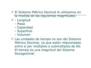  El Sistema Métrico Decimal lo utilizamos en 
la medida de las siguientes magnitudes: 
 - Longitud 
- Masa 
- Capacidad 
- Superficie 
- Volumen 
 Las unidades de tiempo no son del Sistema 
Métrico Decimal, ya que están relacionadas 
entre sí por múltiplos o submúltiplos de 60. 
El tiempo es una magnitud del Sistema 
Sexagesimal. 
 