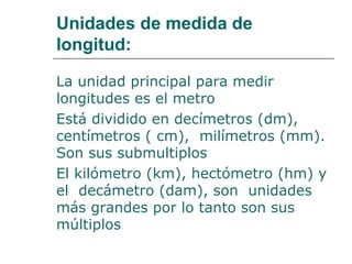 Unidades de medida de 
longitud: 
La unidad principal para medir 
longitudes es el metro 
Está dividido en decímetros (dm), 
centímetros ( cm), milímetros (mm). 
Son sus submultiplos 
El kilómetro (km), hectómetro (hm) y 
el decámetro (dam), son unidades 
más grandes por lo tanto son sus 
múltiplos 
 