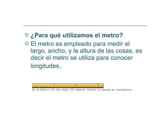  ¿Para qué utilizamos el metro? 
 El metro es empleado para medir el 
largo, ancho, y la altura de las cosas, es 
decir el metro se utiliza para conocer 
longitudes. 
 