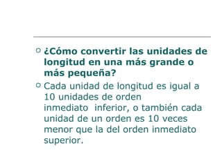  ¿Cómo convertir las unidades de 
longitud en una más grande o 
más pequeña? 
 Cada unidad de longitud es igual a 
10 unidades de orden 
inmediato inferior, o también cada 
unidad de un orden es 10 veces 
menor que la del orden inmediato 
superior. 
 