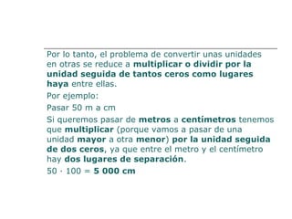 Por lo tanto, el problema de convertir unas unidades 
en otras se reduce a multiplicar o dividir por la 
unidad seguida de tantos ceros como lugares 
haya entre ellas. 
Por ejemplo: 
Pasar 50 m a cm 
Si queremos pasar de metros a centímetros tenemos 
que multiplicar (porque vamos a pasar de una 
unidad mayor a otra menor) por la unidad seguida 
de dos ceros, ya que entre el metro y el centímetro 
hay dos lugares de separación. 
50 · 100 = 5 000 cm 
 