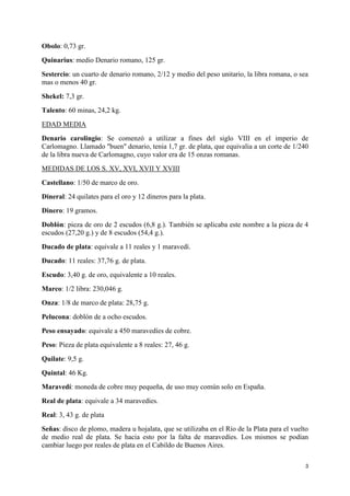 Obolo: 0,73 gr.
Quinarius: medio Denario romano, 125 gr.
Sestercio: un cuarto de denario romano, 2/12 y medio del peso unitario, la libra romana, o sea
mas o menos 40 gr.
Shekel: 7,3 gr.
Talento: 60 minas, 24,2 kg.
EDAD MEDIA
Denario carolingio: Se comenzó a utilizar a fines del siglo VIII en el imperio de
Carlomagno. Llamado "buen" denario, tenia 1,7 gr. de plata, que equivalia a un corte de 1/240
de la libra nueva de Carlomagno, cuyo valor era de 15 onzas romanas.
MEDIDAS DE LOS S. XV, XVI, XVII Y XVIII
Castellano: 1/50 de marco de oro.
Dineral: 24 quilates para el oro y 12 dineros para la plata.
Dinero: 19 gramos.
Doblón: pieza de oro de 2 escudos (6,8 g.). También se aplicaba este nombre a la pieza de 4
escudos (27,20 g.) y de 8 escudos (54,4 g.).
Ducado de plata: equivale a 11 reales y 1 maravedí.
Ducado: 11 reales: 37,76 g. de plata.
Escudo: 3,40 g. de oro, equivalente a 10 reales.
Marco: 1/2 libra: 230,046 g.
Onza: 1/8 de marco de plata: 28,75 g.
Pelucona: doblón de a ocho escudos.
Peso ensayado: equivale a 450 maravedíes de cobre.
Peso: Pieza de plata equivalente a 8 reales: 27, 46 g.
Quilate: 9,5 g.
Quintal: 46 Kg.
Maravedí: moneda de cobre muy pequeña, de uso muy común solo en España.
Real de plata: equivale a 34 maravedíes.
Real: 3, 43 g. de plata
Señas: disco de plomo, madera u hojalata, que se utilizaba en el Río de la Plata para el vuelto
de medio real de plata. Se hacia esto por la falta de maravedíes. Los mismos se podían
cambiar luego por reales de plata en el Cabildo de Buenos Aires.
3

 
