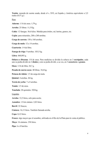 Tostón: moneda de cuenta usada, desde el s. XVI, en España y América equivalente a 2,5
reales (8,57 g.).
Peso
Adarme: 1/16 de onza. 1,79 g.
Arroba: 25 libras: 11,5 Kg.
Cahiz: 12 fanegas. 56,4 kilos. Medida para áridos, sal, harina, granos, etc.
Cajón: para minerales, 200 a 240 arrobas.
Carga de carreta: 150 a 160 arrobas.
Carga de mula: 12 a 14 arrobas.
Cuarterón: 1/4 de libra.
Fanega de trigo: 9 arrobas. 103,5 kg.
Libra: 460,093 g.
Ochava o Dracma: 1/8 de onza. Para medicina se dividía la ochava en 3 escrúpulos, cada
uno se podía dividir en 2 óbalos y este se podía dividir, a su ves, en 3 caracteres o granos.
Onza: 1/16 de libra. 28,7 g.
Pesada de cueros secos: 40 libras. 18,4 kg.
Petacas de Jabón: 1/3 de carga de mula.
Quintal: 4 arrobas. 46 kg.
Tercio de yerba: 7 a 8 arrobas.
Tomin: 1/3 de onza.
Tonelada: 20 quintales. 920 kg.
Liquidos
Arroba: 12,5 litros, solo para aceite.
Azumbre: 1/8 de cántara: 2,02 litros.
Barril: 32 frascos.
Cántara: 16,13 litros. También llamada arroba.
Copa: 0,12 litros.
Frasco: algo mayor que el azumbre, utilizada en el Río de la Plata para la venta al público.
Moyo: 16 cántaras. 258 litros.
Pipa: 6 u 8 barriles.

4

 
