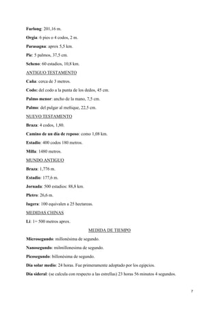 Furlong: 201,16 m.
Orgia: 6 pies o 4 codos, 2 m.
Parasagna: aprox 5,5 km.
Pie: 5 palmos, 37,5 cm.
Scheno: 60 estadios, 10,8 km.
ANTIGUO TESTAMENTO
Caña: cerca de 3 metros.
Codo: del codo a la punta de los dedos, 45 cm.
Palmo menor: ancho de la mano, 7,5 cm.
Palmo: del pulgar al meñique, 22,5 cm.
NUEVO TESTAMENTO
Braza: 4 codos, 1,80.
Camino de un día de reposo: como 1,08 km.
Estadio: 400 codos 180 metros.
Milla: 1480 metros.
MUNDO ANTIGUO
Braza: 1,776 m.
Estadio: 177,6 m.
Jornada: 500 estadios: 88,8 km.
Pletro: 26,6 m.
Iugera: 100 equivalen a 25 hectareas.
MEDIDAS CHINAS
Li: 1= 500 metros aprox.
MEDIDA DE TIEMPO
Microsegundo: millonésima de segundo.
Nanosegundo: milmillonesima de segundo.
Picosegundo: billonésima de segundo.
Día solar medio: 24 horas. Fue primeramente adoptado por los egipcios.
Día sideral: (se calcula con respecto a las estrellas) 23 horas 56 minutos 4 segundos.

7

 