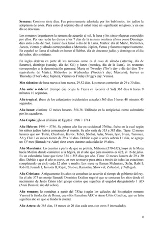 Semana: Contiene siete días. Fue primeramente adoptada por los babilonios, los judíos la
adoptaron de estos. Para estos el séptimo día el sabat tiene un significado religioso, y en ese
día se descansa.
Los romanos organizaron la semana de acuerdo al sol, la luna y los cinco planetas conocidos
por ellos. Por esa razón les dieron a los 7 días de la semana nombres afines como Domingo:
dies solis o día del Sol, Lunes: dies lunae o día de la Luna, Martes: día de Marte, Miércoles,
Jueves, viernes y sábado correspondían a Mercurio, Júpiter, Venus y Saturno respectivamente.
En español se llama al sábado en honor al Sabbat, día de descanso judío; y domingo es el día
del señor, dios cristiano.
En ingles derivan en parte de los romanos como es el caso de sábado (saturday, día de
Saturno), domingo (sunday, día del Sol) y lunes (monday, día de la Luna), los restantes
corresponden a la denominación germana: Marte es Twesday (Tiw’s day o día del dios Tiw
equivalente de Marte), Miércoles es Wednesday (Woden’s day; Mercurio), Jueves es
Thursday (Thor’s day; Júpiter), Viernes es Friday (Frigg’s day; Venus).
Mes sidonico: de luna nueva a luna nueva, 29.52 días. Los meses contenían de 29 a 30 días.
Año solar o sideral: (tiempo que ocupa la Tierra en recorrer el Sol) 365 días 6 horas 9
minutos 10 segundos.
Año tropical: (base de los calendarios occidentales actuales) 365 días 5 horas 48 minutos 45
segundos.
Año lunar: contiene 12 meses lunares, 354.36. Utilizado en la antigüedad como calendario
por los cazadores.
Año Copto (iglesia cristiana de Egipto): 1996 = 1714
Año Hebreo: 1996 = 5756. Su primer año fue en occidental 3760ac, fecha en la cual según
los rabies judíos habría comenzado el mundo. Su año varía de 353 a 385 días. Tiene 12 meses
lunares que son Tishri, Cheshvan, Kislev, Tebet, Shebat, Adar, Nisan, lyar, Sivan, Tammuz,
Ab y Elul. Los meses tienen de 29 a 30 días. Debido a que a veces sobran 11 días, se agrega
un 13º mes (llamado ve-Adar) siete veces durante cada ciclo de 19 años.
Año Musulmán: Lo cuentan a partir de que su profeta, Mahoma (570-632), huyo de la Meca
hacia Medina dando comienzo a la hégira, en el año que para nosotros es 622, el 16 de julio.
Es un calendario lunar que tiene 354 o 355 días por año. Tiene 12 meses lunares de 29 a 30
días. Debido a que el año es corto, un mes se mueve para atrás a través de todas las estaciones
completando un ciclo cada 32 años y medio. Los mese se llaman Muharram, Safar, Rabi I,
Rabi II, Jumada I, Jumada II, Rajab, Shaban, Ramadan, Shawwal, Zulkadah, y Zulhijjah.
Año Cristiano: Antiguamente los años se contaban de acuerdo al tiempo de gobierno del rey.
En el año 575 un monje llamado Dionisius Exidius sugirió que se contaran los años desde el
nacimiento de Jesús Cristo (del griego cristos que significa el ungido) designándolo 1 AD
(Anni Domini: año del señor).
Año romano: lo contaban a partir del 753ac (según los cálculos del historiador romano
Varron) la fundación de Roma, que ellos llamaban AUC o Anno Urbis Conditae, que en latín
significa año en que se fundo la ciudad.
Año Azteca: de 365 días, 18 meses de 20 días cada uno, con otros 5 intercalados.

8

 