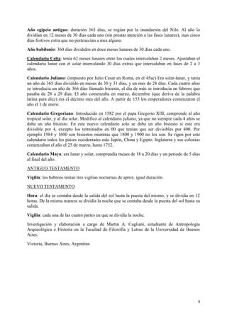 Año egipcio antiguo: duración 365 días, se regían por la inundación del Nilo. Al año lo
dividían en 12 meses de 30 días cada uno (sin prestar atención a las fases lunares), mas cinco
días festivos extra que no pertenecían a mes alguno.
Año babilonio: 360 días divididos en doce meses lunares de 30 días cada uno.
Calendario Celta: tenía 62 meses lunares entre los cuales intercalaban 2 meses. Ajustaban el
calendario lunar con el solar intercalando 30 días extras que intercalaban en fases de 2 a 3
años.
Calendario Juliano: (impuesto por Julio Cesar en Roma, en el 45ac) Era solar-lunar, y tenia
un año de 365 días dividido en meses de 30 y 31 días, y un mes de 28 días. Cada cuatro años
se introducía un año de 366 días llamado bisiesto, el día de más se introducía en febrero que
pasaba de 28 a 29 días. El año comenzaba en marzo, diciembre (que deriva de la palabra
latina para diez) era el décimo mes del año. A partir de 153 los emperadores comenzaron el
año el 1 de enero.
Calendario Gregoriano: Introducido en 1582 por el papa Gregorio XIII, comprende al año
tropical solar, y al día solar. Modifico al calendario juliano, ya que no siempre cada 4 años se
daba un año bisiesto. En este nuevo calendario solo se daba un año bisiesto si este era
divisible por 4, excepto los terminados en 00 que tenían que ser divisibles por 400. Por
ejemplo 1984 y 1600 son bisiestos mientras que 1800 y 1900 no los son. Se rigen por este
calendario todos los países occidentales más Japón, China y Egipto. Inglaterra y sus colonias
comenzaban el año el 25 de marzo, hasta 1752.
Calendario Maya: era lunar y solar, comprendía meses de 18 a 20 días y un periodo de 5 días
al final del año.
ANTIGUO TESTAMENTO
Vigilia: los hebreos tenían tres vigilias nocturnas de aprox. igual duración.
NUEVO TESTAMENTO
Hora: el día se contaba desde la salida del sol hasta la puesta del mismo, y se dividía en 12
horas. De la misma manera se dividía la noche que se contaba desde la puesta del sol hasta su
salida.
Vigilia: cada una de las cuatro partes en que se dividía la noche.
Investigación y elaboración a cargo de Martín A. Cagliani, estudiante de Antropología
Arqueológica e Historia en la Facultad de Filosofía y Letras de la Universidad de Buenos
Aires.
Victoria, Buenos Aires, Argentina

9

 