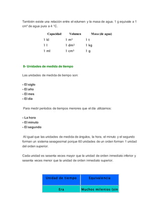También existe una relación entre el volumen y la masa de agua. 1 g equivale a 1
cm³ de agua pura a 4 °C.
Capacidad Volumen Masa (de agua)
1 kl 1 m³ 1 t
1 l 1 dm3 1 kg
1 ml 1 cm³ 1 g
8- Unidades de medida de tiempo
Las unidades de medida de tiempo son:
- El siglo
- El año
- El mes
- El día
Para medir períodos de tiempos menores que el día utilizamos:
- La hora
- El minuto
- El segundo
Al igual que las unidades de medida de ángulos, la hora, el minuto y el segundo
forman un sistema sexagesimal porque 60 unidades de un orden forman 1 unidad
del orden superior.
Cada unidad es sesenta veces mayor que la unidad de orden inmediato inferior y
sesenta veces menor que la unidad de orden inmediato superior.
Unidad de tiempo Equivalencia
Era Muchos milenios (sin
 