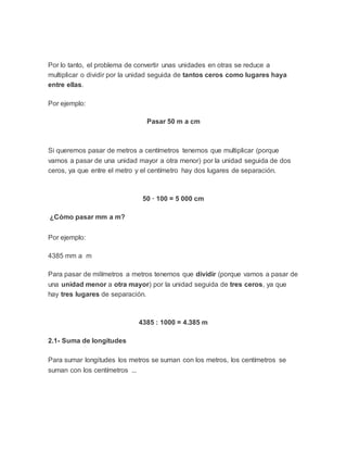 Por lo tanto, el problema de convertir unas unidades en otras se reduce a
multiplicar o dividir por la unidad seguida de tantos ceros como lugares haya
entre ellas.
Por ejemplo:
Pasar 50 m a cm
Si queremos pasar de metros a centímetros tenemos que multiplicar (porque
vamos a pasar de una unidad mayor a otra menor) por la unidad seguida de dos
ceros, ya que entre el metro y el centímetro hay dos lugares de separación.
50 · 100 = 5 000 cm
¿Cómo pasar mm a m?
Por ejemplo:
4385 mm a m
Para pasar de milímetros a metros tenemos que dividir (porque vamos a pasar de
una unidad menor a otra mayor) por la unidad seguida de tres ceros, ya que
hay tres lugares de separación.
4385 : 1000 = 4.385 m
2.1- Suma de longitudes
Para sumar longitudes los metros se suman con los metros, los centímetros se
suman con los centímetros ...
 
