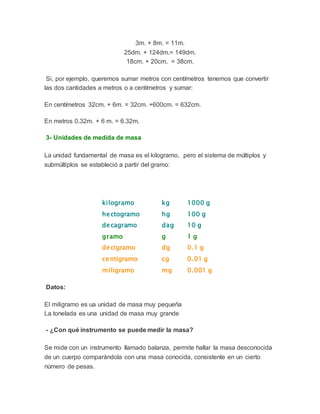 3m. + 8m. = 11m.
25dm. + 124dm.= 149dm.
18cm. + 20cm. = 38cm.
Si, por ejemplo, queremos sumar metros con centímetros tenemos que convertir
las dos cantidades a metros o a centímetros y sumar:
En centímetros 32cm. + 6m. = 32cm. +600cm. = 632cm.
En metros 0.32m. + 6 m. = 6.32m.
3- Unidades de medida de masa
La unidad fundamental de masa es el kilogramo, pero el sistema de múltiplos y
submúltiplos se estableció a partir del gramo:
kilogramo kg 1000 g
hectogramo hg 100 g
decagramo dag 10 g
gramo g 1 g
decigramo dg 0.1 g
centigramo cg 0.01 g
miligramo mg 0.001 g
Datos:
El miligramo es ua unidad de masa muy pequeña
La tonelada es una unidad de masa muy grande
- ¿Con qué instrumento se puede medir la masa?
Se mide con un instrumento llamado balanza, permite hallar la masa desconocida
de un cuerpo comparándola con una masa conocida, consistente en un cierto
número de pesas.
 