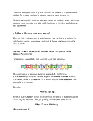 Consta de un soporte sobre el que se sostiene una barra de la que cuelgan dos
platillos. En el punto medio de la barra se halla una aguja llamada fiel.
El objeto que se quiere pesar se coloca en uno de los platillos y se van colocando
pesas de masa conocida en el otro platillo hasta que el fiel indica que la balanza
está equilibrada.
-¿Cuál es la diferencia entre masa y peso?
Hay que distinguir entre masa y peso. Masa es una medida de la cantidad de
materia de un objeto; peso es una medida de la fuerza gravitatoria que actúa
sobre el objeto.
- ¿Cómo convertir las unidades de masa en una más grande o más
pequeña? Equivalencia
Para pasar de una unidad a otra podemos seguir este esquema:
Recordemos que si queremos pasar de una unidad a otra tenemos
que multiplicar (si es de una unidad mayora otra menor) o dividir (si es de
una unidad menor a otra mayor) por la unidad seguida de tantos ceros como
lugares haya entre ellas.
Ejemplos:
- Pasar 50 kg a dg.
Tenemos que multiplicar, porque el kilogramo es mayor que el decigramo; por la
unidad seguida de cuatro ceros, ya que hay cuatro lugares entre ambos.
50 kg · 10 000 = 500 000 dg
- Pasar 408 mg a dg
 