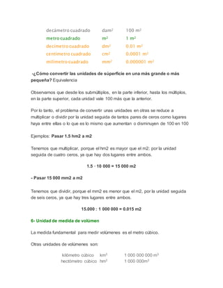decámetro cuadrado dam2 100 m2
metro cuadrado m2 1 m2
decímetro cuadrado dm2 0.01 m2
centímetro cuadrado cm2 0.0001 m2
milímetro cuadrado mm2 0.000001 m2
-¿Cómo convertir las unidades de súperficie en una más grande o más
pequeña? Equivalencia
Observamos que desde los submúltiplos, en la parte inferior, hasta los múltiplos,
en la parte superior, cada unidad vale 100 más que la anterior.
Por lo tanto, el problema de convertir unas unidades en otras se reduce a
multiplicar o dividir por la unidad seguida de tantos pares de ceros como lugares
haya entre ellas o lo que es lo mismo que aumentan o disminuyen de 100 en 100
Ejemplos: Pasar 1.5 hm2 a m2
Tenemos que multiplicar, porque el hm2 es mayor que el m2; por la unidad
seguida de cuatro ceros, ya que hay dos lugares entre ambos.
1.5 · 10 000 = 15 000 m2
- Pasar 15 000 mm2 a m2
Tenemos que dividir, porque el mm2 es menor que el m2, por la unidad seguida
de seis ceros, ya que hay tres lugares entre ambos.
15.000 : 1 000 000 = 0.015 m2
6- Unidad de medida de volúmen
La medida fundamental para medir volúmenes es el metro cúbico.
Otras unidades de volúmenes son:
kilómetro cúbico km3 1 000 000 000 m3
hectómetro cúbico hm3 1 000 000m3
 