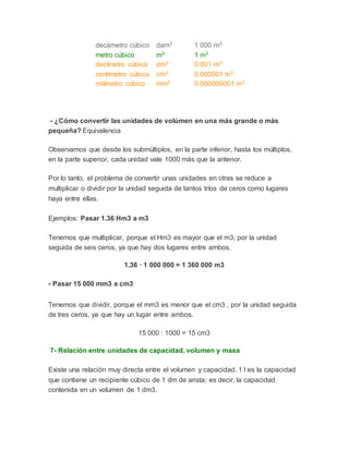 decámetro cúbico dam3 1 000 m3
metro cúbico m3 1 m3
decímetro cúbico dm3 0.001 m3
centímetro cúbico cm3 0.000001 m3
milímetro cúbico mm3 0.000000001 m3
- ¿Cómo convertir las unidades de volúmen en una más grande o más
pequeña? Equivalencia
Observamos que desde los submúltiplos, en la parte inferior, hasta los múltiplos,
en la parte superior, cada unidad vale 1000 más que la anterior.
Por lo tanto, el problema de convertir unas unidades en otras se reduce a
multiplicar o dividir por la unidad seguida de tantos tríos de ceros como lugares
haya entre ellas.
Ejemplos: Pasar 1.36 Hm3 a m3
Tenemos que multiplicar, porque el Hm3 es mayor que el m3; por la unidad
seguida de seis ceros, ya que hay dos lugares entre ambos.
1.36 · 1 000 000 = 1 360 000 m3
- Pasar 15 000 mm3 a cm3
Tenemos que dividir, porque el mm3 es menor que el cm3 , por la unidad seguida
de tres ceros, ya que hay un lugar entre ambos.
15 000 : 1000 = 15 cm3
7- Relación entre unidades de capacidad, volumen y masa
Existe una relación muy directa entre el volumen y capacidad. 1 l es la capacidad
que contiene un recipiente cúbico de 1 dm de arista; es decir, la capacidad
contenida en un volumen de 1 dm3.
 